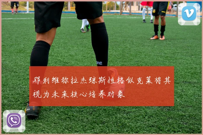 邓利维称拉杰琼斯性格似克莱将其视为未来核心培养对象