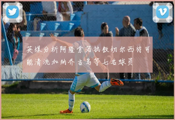 英媒分析阿隆索若执教切尔西将可能清洗加纳乔吉乌等七名球员