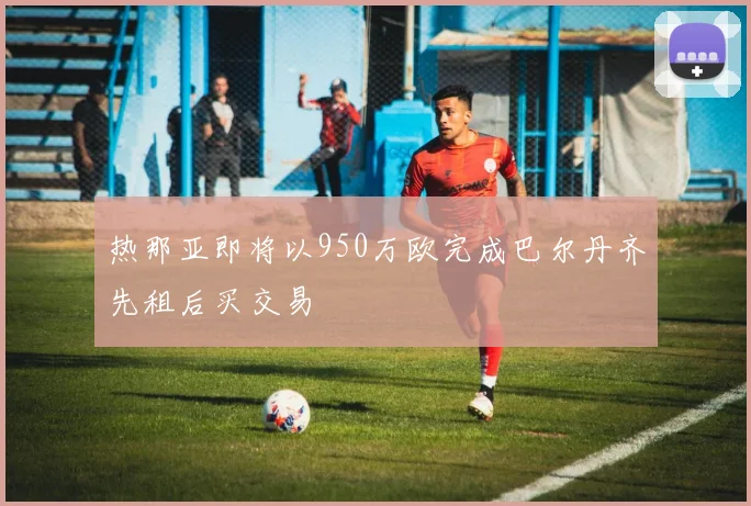 热那亚即将以950万欧完成巴尔丹齐先租后买交易