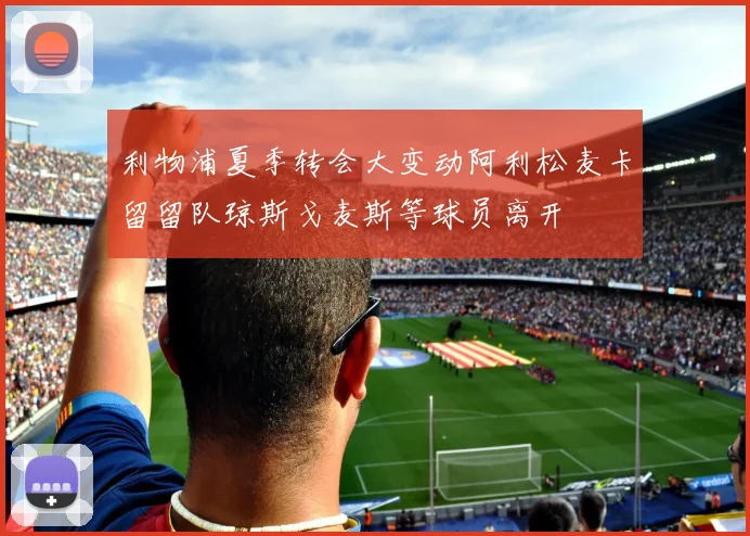 利物浦夏季转会大变动阿利松麦卡留留队琼斯戈麦斯等球员离开