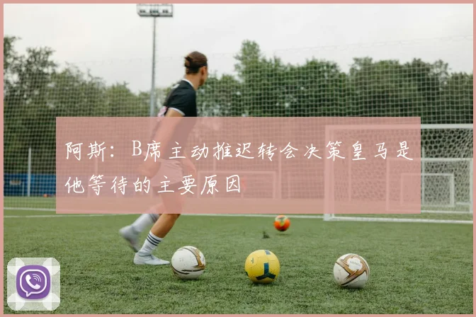 阿斯：B席主动推迟转会决策皇马是他等待的主要原因