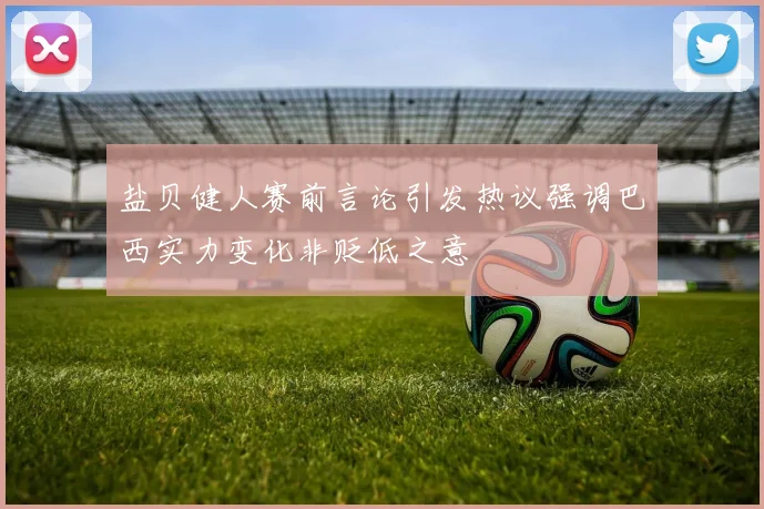 盐贝健人赛前言论引发热议强调巴西实力变化非贬低之意