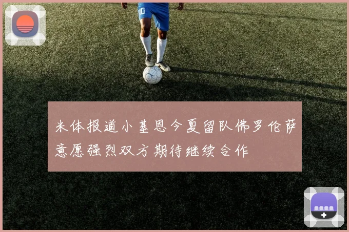 米体报道小基恩今夏留队佛罗伦萨意愿强烈双方期待继续合作