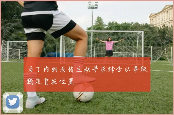 马丁内利或将主动寻求转会以争取稳定首发位置
