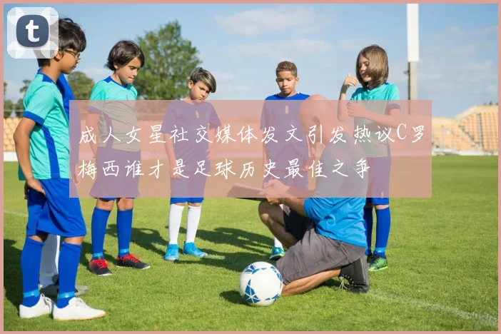 成人女星社交媒体发文引发热议C罗梅西谁才是足球历史最佳之争
