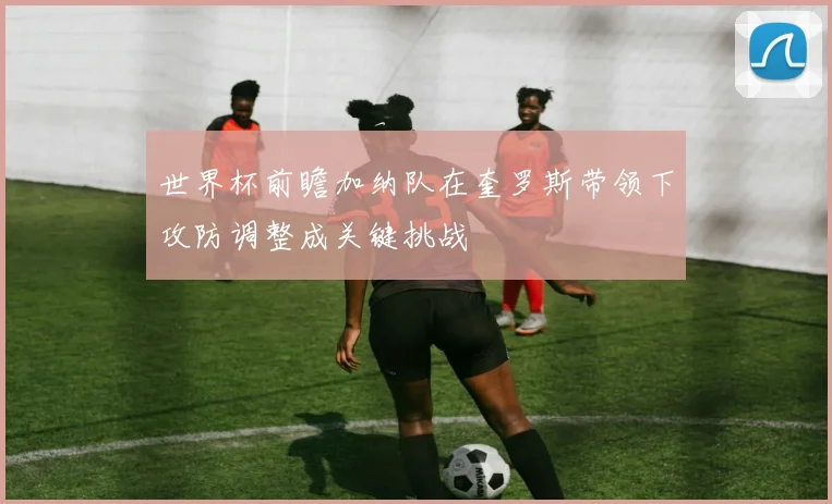 世界杯前瞻加纳队在奎罗斯带领下攻防调整成关键挑战